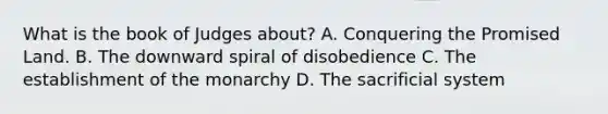 What is the book of Judges about? A. Conquering the Promised Land. B. The downward spiral of disobedience C. The establishment of the monarchy D. The sacrificial system