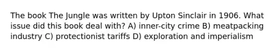 The book The Jungle was written by Upton Sinclair in 1906. What issue did this book deal with? A) inner-city crime B) meatpacking industry C) protectionist tariffs D) exploration and imperialism