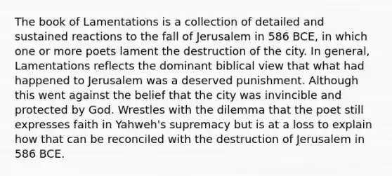 The book of Lamentations is a collection of detailed and sustained reactions to the fall of Jerusalem in 586 BCE, in which one or more poets lament the destruction of the city. In general, Lamentations reflects the dominant biblical view that what had happened to Jerusalem was a deserved punishment. Although this went against the belief that the city was invincible and protected by God. Wrestles with the dilemma that the poet still expresses faith in Yahweh's supremacy but is at a loss to explain how that can be reconciled with the destruction of Jerusalem in 586 BCE.