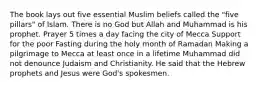 The book lays out five essential Muslim beliefs called the "five pillars" of Islam. There is no God but Allah and Muhammad is his prophet. Prayer 5 times a day facing the city of Mecca Support for the poor Fasting during the holy month of Ramadan Making a pilgrimage to Mecca at least once in a lifetime Muhammad did not denounce Judaism and Christianity. He said that the Hebrew prophets and Jesus were God's spokesmen.