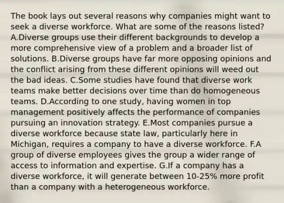 The book lays out several reasons why companies might want to seek a diverse workforce. What are some of the reasons listed? A.Diverse groups use their different backgrounds to develop a more comprehensive view of a problem and a broader list of solutions. B.Diverse groups have far more opposing opinions and the conflict arising from these different opinions will weed out the bad ideas. C.Some studies have found that diverse work teams make better decisions over time than do homogeneous teams. D.According to one study, having women in top management positively affects the performance of companies pursuing an innovation strategy. E.Most companies pursue a diverse workforce because state law, particularly here in Michigan, requires a company to have a diverse workforce. F.A group of diverse employees gives the group a wider range of access to information and expertise. G.If a company has a diverse workforce, it will generate between 10-25% more profit than a company with a heterogeneous workforce.