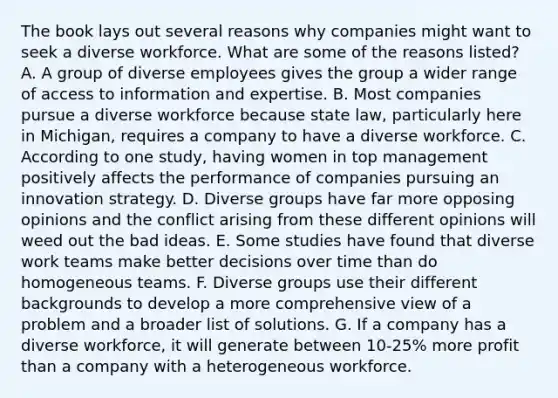 The book lays out several reasons why companies might want to seek a diverse workforce. What are some of the reasons listed? A. A group of diverse employees gives the group a wider range of access to information and expertise. B. Most companies pursue a diverse workforce because state law, particularly here in Michigan, requires a company to have a diverse workforce. C. According to one study, having women in top management positively affects the performance of companies pursuing an innovation strategy. D. Diverse groups have far more opposing opinions and the conflict arising from these different opinions will weed out the bad ideas. E. Some studies have found that diverse work teams make better decisions over time than do homogeneous teams. F. Diverse groups use their different backgrounds to develop a more comprehensive view of a problem and a broader list of solutions. G. If a company has a diverse workforce, it will generate between 10-25% more profit than a company with a heterogeneous workforce.