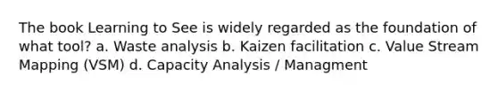 The book Learning to See is widely regarded as the foundation of what tool? a. Waste analysis b. Kaizen facilitation c. Value Stream Mapping (VSM) d. Capacity Analysis / Managment