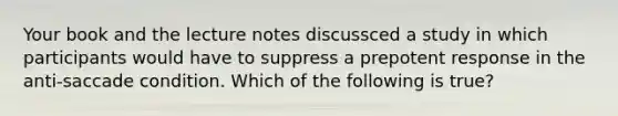 Your book and the lecture notes discussced a study in which participants would have to suppress a prepotent response in the anti-saccade condition. Which of the following is true?