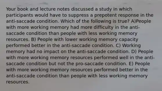 Your book and lecture notes discussed a study in which participants would have to suppress a prepotent response in the anti-saccade condition. Which of the following is true? A)People with more working memory had more difficulty in the anti-saccade condition than people with less working memory resources. B) People with lower working memory capacity performed better in the anti-saccade condition. C) Working memory had no impact on the anti-saccade condition. D) People with more working memory resources performed well in the anti-saccade condition but not the pro-saccade condition. E) People with more working memory resources performed better in the anti-saccade condition than people with less working memory resources.