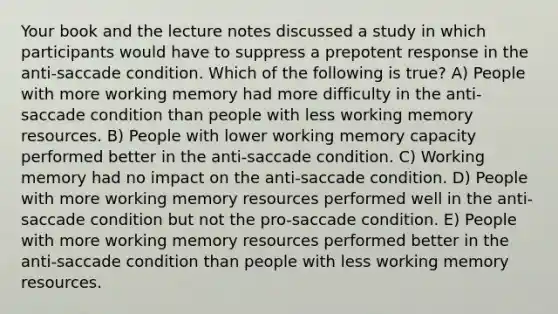 Your book and the lecture notes discussed a study in which participants would have to suppress a prepotent response in the anti-saccade condition. Which of the following is true? A) People with more working memory had more difficulty in the anti-saccade condition than people with less working memory resources. B) People with lower working memory capacity performed better in the anti-saccade condition. C) Working memory had no impact on the anti-saccade condition. D) People with more working memory resources performed well in the anti-saccade condition but not the pro-saccade condition. E) People with more working memory resources performed better in the anti-saccade condition than people with less working memory resources.