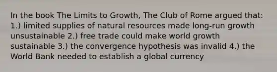 In the book The Limits to Growth, The Club of Rome argued that: 1.) limited supplies of natural resources made long-run growth unsustainable 2.) free trade could make world growth sustainable 3.) the convergence hypothesis was invalid 4.) the World Bank needed to establish a global currency