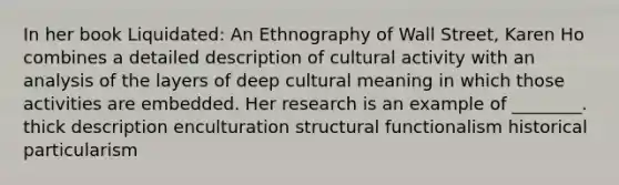 In her book Liquidated: An Ethnography of Wall Street, Karen Ho combines a detailed description of cultural activity with an analysis of the layers of deep cultural meaning in which those activities are embedded. Her research is an example of ________. thick description enculturation structural functionalism historical particularism