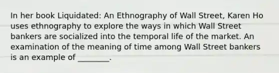 ​In her book Liquidated: An Ethnography of Wall Street, Karen Ho uses ethnography to explore the ways in which Wall Street bankers are socialized into the temporal life of the market. An examination of the meaning of time among Wall Street bankers is an example of ________.