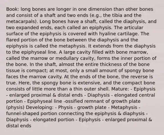 Book: long bones are longer in one dimension than other bones and consist of a shaft and two ends (e.g., the tibia and the metacarpals). Long bones have a shaft, called the diaphysis, and two expanded ends, each called an epiphysis. The articular surface of the epiphysis is covered with hyaline cartilage. The flared portion of the bone between the diaphysis and the epiphysis is called the metaphysis. It extends from the diaphysis to the epiphyseal line. A large cavity filled with bone marrow, called the marrow or medullary cavity, forms the inner portion of the bone. In the shaft, almost the entire thickness of the bone tissue is compact; at most, only a small amount of spongy bone faces the marrow cavity. At the ends of the bone, the reverse is true. Here, the spongy bone is extensive, and the compact bone consists of little <a href='https://www.questionai.com/knowledge/keWHlEPx42-more-than' class='anchor-knowledge'>more than</a> a thin outer shell. Mature: - Epiphysis - enlarged proximal & distal ends - Diaphysis - elongated central portion - Epiphyseal line -ossified remnant of growth plate (physis) Developing: - Physis - growth plate - Metaphysis - funnel-shaped portion connecting the epiphysis & diaphysis - Diaphysis - elongated portion - Epiphysis - enlarged proximal & distal ends