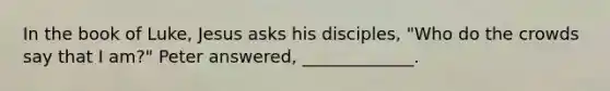 In the book of Luke, Jesus asks his disciples, "Who do the crowds say that I am?" Peter answered, _____________.
