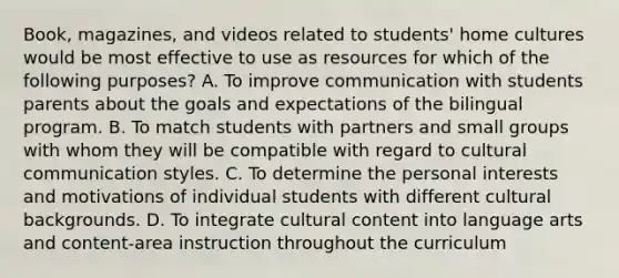 Book, magazines, and videos related to students' home cultures would be most effective to use as resources for which of the following purposes? A. To improve communication with students parents about the goals and expectations of the bilingual program. B. To match students with partners and small groups with whom they will be compatible with regard to cultural communication styles. C. To determine the personal interests and motivations of individual students with different cultural backgrounds. D. To integrate cultural content into language arts and content-area instruction throughout the curriculum