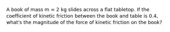 A book of mass m = 2 kg slides across a flat tabletop. If the coefficient of kinetic friction between the book and table is 0.4, what's the magnitude of the force of kinetic friction on the book?