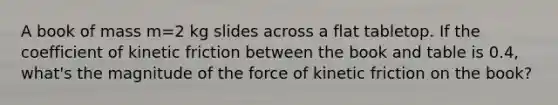 A book of mass m=2 kg slides across a flat tabletop. If the coefficient of kinetic friction between the book and table is 0.4, what's the magnitude of the force of kinetic friction on the book?