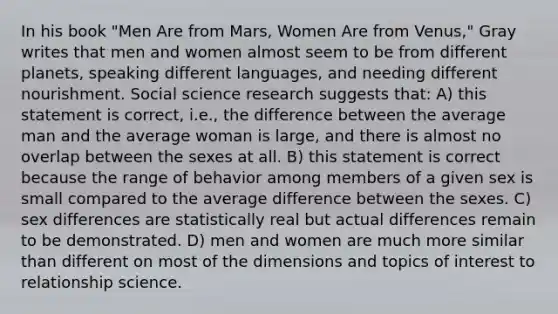 In his book "Men Are from Mars, Women Are from Venus," Gray writes that men and women almost seem to be from different planets, speaking different languages, and needing different nourishment. Social science research suggests that: A) this statement is correct, i.e., the difference between the average man and the average woman is large, and there is almost no overlap between the sexes at all. B) this statement is correct because the range of behavior among members of a given sex is small compared to the average difference between the sexes. C) sex differences are statistically real but actual differences remain to be demonstrated. D) men and women are much more similar than different on most of the dimensions and topics of interest to relationship science.