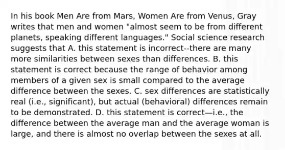 In his book Men Are from Mars, Women Are from Venus, Gray writes that men and women "almost seem to be from different planets, speaking different languages." Social science research suggests that A. this statement is incorrect--there are many more similarities between sexes than differences. B. this statement is correct because the range of behavior among members of a given sex is small compared to the average difference between the sexes. C. sex differences are statistically real (i.e., significant), but actual (behavioral) differences remain to be demonstrated. D. this statement is correct—i.e., the difference between the average man and the average woman is large, and there is almost no overlap between the sexes at all.