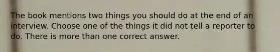 The book mentions two things you should do at the end of an interview. Choose one of the things it did not tell a reporter to do. There is <a href='https://www.questionai.com/knowledge/keWHlEPx42-more-than' class='anchor-knowledge'>more than</a> one correct answer.