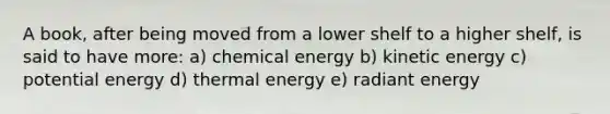 A book, after being moved from a lower shelf to a higher shelf, is said to have more: a) chemical energy b) kinetic energy c) potential energy d) thermal energy e) radiant energy