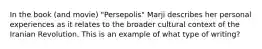 In the book (and movie) "Persepolis" Marji describes her personal experiences as it relates to the broader cultural context of the Iranian Revolution. This is an example of what type of writing?