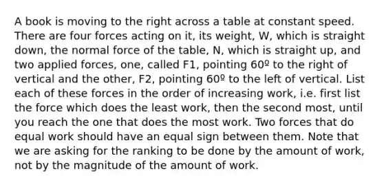 A book is moving to the right across a table at constant speed. There are four forces acting on it, its weight, W, which is straight down, the normal force of the table, N, which is straight up, and two applied forces, one, called F1, pointing 60º to the right of vertical and the other, F2, pointing 60º to the left of vertical. List each of these forces in the order of increasing work, i.e. first list the force which does the least work, then the second most, until you reach the one that does the most work. Two forces that do equal work should have an equal sign between them. Note that we are asking for the ranking to be done by the amount of work, not by the magnitude of the amount of work.