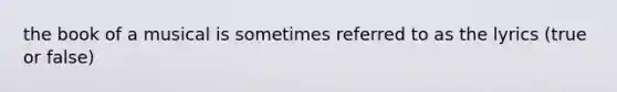 the book of a musical is sometimes referred to as the lyrics (true or false)