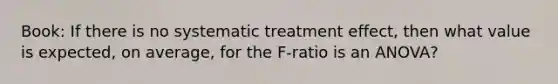 Book: If there is no systematic treatment effect, then what value is expected, on average, for the F-ratio is an ANOVA?