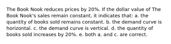 The Book Nook reduces prices by 20%. If the dollar value of The Book Nook's sales remain constant, it indicates that: a. the quantity of books sold remains constant. b. the demand curve is horizontal. c. the demand curve is vertical. d. the quantity of books sold increases by 20%. e. both a. and c. are correct.