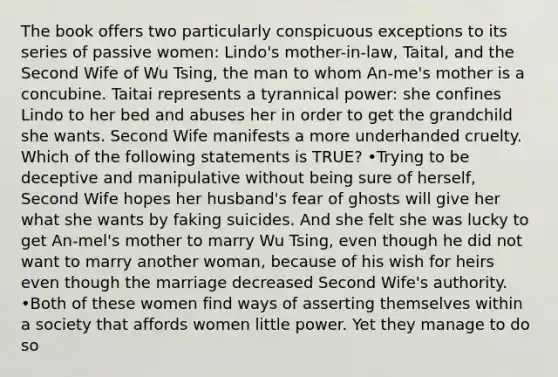 The book offers two particularly conspicuous exceptions to its series of passive women: Lindo's mother-in-law, Taital, and the Second Wife of Wu Tsing, the man to whom An-me's mother is a concubine. Taitai represents a tyrannical power: she confines Lindo to her bed and abuses her in order to get the grandchild she wants. Second Wife manifests a more underhanded cruelty. Which of the following statements is TRUE? •Trying to be deceptive and manipulative without being sure of herself, Second Wife hopes her husband's fear of ghosts will give her what she wants by faking suicides. And she felt she was lucky to get An-mel's mother to marry Wu Tsing, even though he did not want to marry another woman, because of his wish for heirs even though the marriage decreased Second Wife's authority. •Both of these women find ways of asserting themselves within a society that affords women little power. Yet they manage to do so