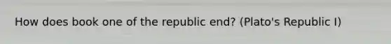 How does book one of the republic end? (Plato's Republic I)