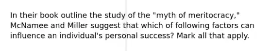 In their book outline the study of the "myth of meritocracy," McNamee and Miller suggest that which of following factors can influence an individual's personal success? Mark all that apply.