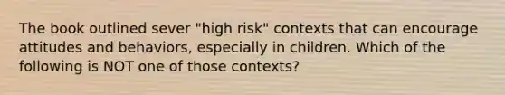 The book outlined sever "high risk" contexts that can encourage attitudes and behaviors, especially in children. Which of the following is NOT one of those contexts?