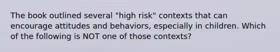 The book outlined several "high risk" contexts that can encourage attitudes and behaviors, especially in children. Which of the following is NOT one of those contexts?