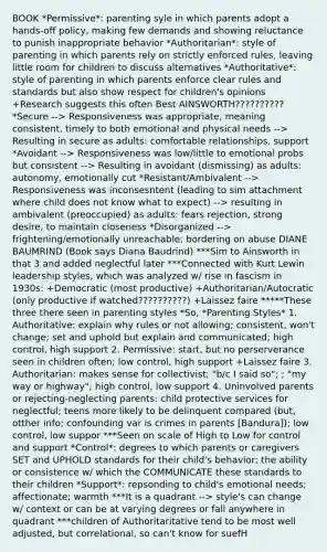 BOOK *Permissive*: parenting syle in which parents adopt a hands-off policy, making few demands and showing reluctance to punish inappropriate behavior *Authoritarian*: style of parenting in which parents rely on strictly enforced rules, leaving little room for children to discuss alternatives *Authoritative*: style of parenting in which parents enforce clear rules and standards but also show respect for children's opinions +Research suggests this often Best AINSWORTH?????????? *Secure --> Responsiveness was appropriate, meaning consistent, timely to both emotional and physical needs --> Resulting in secure as adults: comfortable relationships, support *Avoidant --> Responsiveness was low/little to emotional probs but consistent --> Resulting in avoidant (dismissing) as adults: autonomy, emotionally cut *Resistant/Ambivalent --> Responsiveness was inconsesntent (leading to sim attachment where child does not know what to expect) --> resulting in ambivalent (preoccupied) as adults: fears rejection, strong desire, to maintain closeness *Disorganized --> frightening/emotionally unreachable; bordering on abuse DIANE BAUMRIND (Book says Diana Baudrind) ***Sim to Ainsworth in that 3 and added neglectful later ***Connected with Kurt Lewin leadership styles, which was analyzed w/ rise in fascism in 1930s: +Democratic (most productive) +Authoritarian/Autocratic (only productive if watched??????????) +Laissez faire *****These three there seen in parenting styles *So, *Parenting Styles* 1. Authoritative: explain why rules or not allowing; consistent, won't change; set and uphold but explain and communicated; high control, high support 2. Permissive: start, but no perserverance seen in children often; low control, high support +Laissez faire 3. Authoritarian: makes sense for collectivist; "b/c I said so"; ; "my way or highway"; high control, low support 4. Uninvolved parents or rejecting-neglecting parents: child protective services for neglectful; teens more likely to be delinquent compared (but, otther info; confounding var is crimes in parents [Bandura]); low control, low suppor ***Seen on scale of High to Low for control and support *Control*: degrees to which parents or caregivers SET and UPHOLD standards for their child's behavior; the ability or consistence w/ which the COMMUNICATE these standards to their children *Support*: repsonding to child's emotional needs; affectionate; warmth ***It is a quadrant --> style's can change w/ context or can be at varying degrees or fall anywhere in quadrant ***children of Authoritaritative tend to be most well adjusted, but correlational, so can't know for suefH