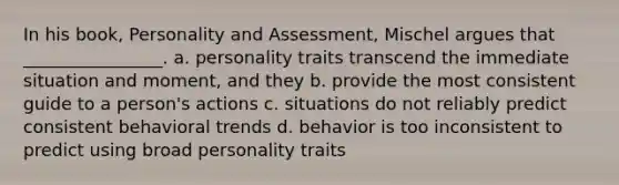 In his book, Personality and Assessment, Mischel argues that ________________. a. personality traits transcend the immediate situation and moment, and they b. provide the most consistent guide to a person's actions c. situations do not reliably predict consistent behavioral trends d. behavior is too inconsistent to predict using broad personality traits