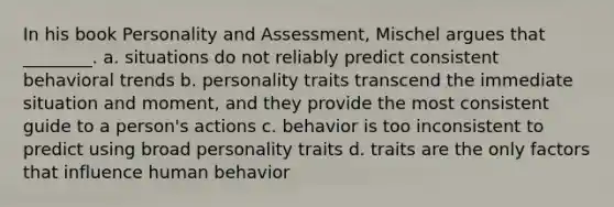 In his book Personality and Assessment, Mischel argues that ________. a. situations do not reliably predict consistent behavioral trends b. personality traits transcend the immediate situation and moment, and they provide the most consistent guide to a person's actions c. behavior is too inconsistent to predict using broad personality traits d. traits are the only factors that influence human behavior