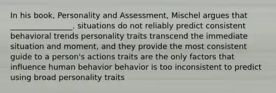 In his book, Personality and Assessment, Mischel argues that ________________. situations do not reliably predict consistent behavioral trends personality traits transcend the immediate situation and moment, and they provide the most consistent guide to a person's actions traits are the only factors that influence human behavior behavior is too inconsistent to predict using broad personality traits