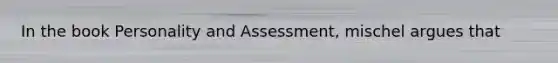 In the book Personality and Assessment, mischel argues that