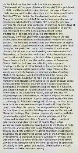 His book Philosophiæ Naturalis Principia Mathematica ("Mathematical Principles of Natural Philosophy"), first published in 1687, laid the foundations for classical mechanics. Newton made seminal contributions to optics, and he shares credit with Gottfried Wilhelm Leibniz for the development of calculus. Newton's Principia formulated the laws of motion and universal gravitation, which dominated scientists' view of the physical universe for the next three centuries. By deriving Kepler's laws of planetary motion from his mathematical description of gravity, and then using the same principles to account for the trajectories of comets, the tides, the precession of the equinoxes, and other phenomena, Newton removed the last doubts about the validity of the heliocentric model of the Solar System. This work also demonstrated that the motion of objects on Earth and of celestial bodies could be described by the same principles. His prediction that Earth should be shaped as an oblate spheroid was later vindicated by the measurements of Maupertuis, La Condamine, and others, which helped convince most Continental European scientists of the superiority of Newtonian mechanics over the earlier system of Descartes. Newton built the first practical reflecting telescope and developed a theory of colour based on the observation that a prism decomposes white light into the many colours of the visible spectrum. He formulated an empirical law of cooling, studied the speed of sound, and introduced the notion of a Newtonian fluid. In addition to his work on calculus, as a mathematician Newton contributed to the study of power series, generalised the binomial theorem to non-integer exponents, developed a method for approximating the roots of a function, and classified most of the cubic plane curves. he refused to take holy orders in the Church of England, perhaps because he privately rejected the doctrine of the Trinity. Beyond his work on the mathematical sciences, Newton dedicated much of his time to the study of biblical chronology and alchemy, but most of his work in those areas remained unpublished until long after his death. In his later life, Newton became president of the Royal Society. Newton served the British government as Warden and Master of the Royal Mint.. Newton is generally credited with the generalised binomial theorem, valid for any exponent. He discovered Newton's identities, Newton's method, classified cubic plane curves (polynomials of degree three in two variables), made substantial contributions to the theory of finite differences, and was the first to use fractional indices and to employ coordinate geometry to derive solutions to Diophantine equations. He approximated partial sums of the harmonic series by logarithms (a precursor to Euler's summation formula) and was the first to use power series with confidence and to revert power series. Newton's World machine, conceived as operating absolutely in time, space, and motion, dominated the western worldview until the twentieth century.