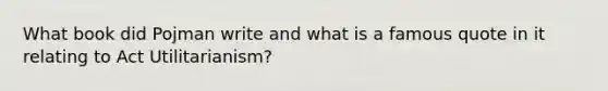 What book did Pojman write and what is a famous quote in it relating to Act Utilitarianism?