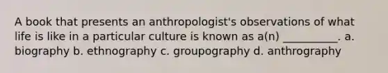 A book that presents an anthropologist's observations of what life is like in a particular culture is known as a(n) __________. a. biography b. ethnography c. groupography d. anthrography