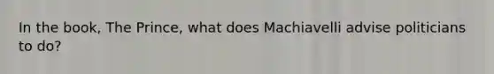 In the book, The Prince, what does Machiavelli advise politicians to do?