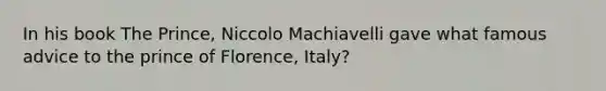 In his book The Prince, Niccolo Machiavelli gave what famous advice to the prince of Florence, Italy?