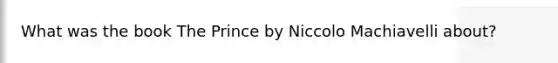 What was the book The Prince by Niccolo Machiavelli about?