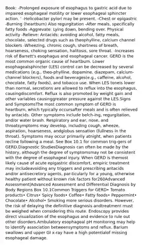 Book: -Prolonged exposure of esophagus to gastric acid due to impaired esophageal motility or lower esophageal sphincter action. ' -Helicobacter pylori may be present. -Chest or epigastric -Burning (heartburn) Also regurgitation -After meals, specifically fatty foods -Aggrevate: Lying down, bending over. Physical activity -Relieve: Antacids; avoiding alcohol, fatty meals, chocolate, selected drugs such as theophylline, calcium channel blockers -Wheezing, chronic cough, shortness of breath, hoarseness, choking sensation, halitosis, sore throat. -Increases risk of Barrett's esophagus and esophageal cancer. GERD is the most common organic cause of heartburn. Lower esophagealsphincter (LES) control can be decreased by several medications (e.g., theo-phylline, dopamine, diazepam, calcium-channel blockers), foods and beverages(e.g., caffeine, alcohol, chocolate, fatty foods), and tobacco use. When LES toneis lower than normal, secretions are allowed to reflux into the esophagus, causingdiscomfort. Reflux is also promoted by weight gain and other variables causinggreater pressure against the LES.Signs and SymptomsThe most common symptom of GERD is heartburn, which typically occursafter meals and is often relieved by antacids. Other symptoms include belch-ing, regurgitation, and/or water brash. Respiratory and ear, nose, and throatsymptoms may develop, including cough, wheeze, aspiration, hoarseness, andglobus sensation (fullness in the throat). Symptoms may occur primarily atnight, when patients recline following a meal. See Box 10.1 for common trig-gers of GERD.Diagnostic StudiesDiagnosis can often be made by the history, although the degree of symptomsmay not be consistent with the degree of esophageal injury. When GERD is themost likely cause of acute epigastric discomfort, empiric treatment may includeavoiding any triggers and prescribing antacids and/or antisecretory agents, par-ticularly for a young, otherwise healthy patient without known risk factors for260Advanced Assessment|Advanced Assessment and Differential Diagnosis by Body Regions Box 10.1Common Triggers for GERD• Tomato products• Citrus• Spicy foods• Coffee• Fatty foods• Peppermint• Chocolate• Alcohol• Smoking more serious disorders. However, the risk of delaying the definitive diagnosis andtreatment must be weighed when considering this route. Endoscopy provides direct visualization of the esophagus and evidence to rule out other disorders.Ambulatory esophageal pH monitoring may help to identify association betweensymptoms and reflux. Barium swallows and upper GI x-ray have a high potentialof missing esophageal damage.