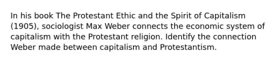 In his book The Protestant Ethic and the Spirit of Capitalism (1905), sociologist Max Weber connects the economic system of capitalism with the Protestant religion. Identify the connection Weber made between capitalism and Protestantism.