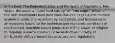 In his book The Protestant Ethic and the Spirit of Capitalism, Max Weber discusses a "steel-hard casing" or "iron cage." Which of the best statements best describes this iron cage? a)The modern economic order characterized by institutions and bureaucracy; an economy bound to the technical and economic conditions of mechanized, machine-based production b)The power of religion to regulate a man's conduct c)The restrictive morality of Christianity d)Government bureaucracy and regulations