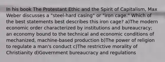 In his book The Protestant Ethic and the Spirit of Capitalism, Max Weber discusses a "steel-hard casing" or "iron cage." Which of the best statements best describes this iron cage? a)The modern economic order characterized by institutions and bureaucracy; an economy bound to the technical and economic conditions of mechanized, machine-based production b)The power of religion to regulate a man's conduct c)The restrictive morality of Christianity d)Government bureaucracy and regulations