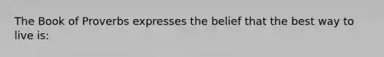 The Book of Proverbs expresses the belief that the best way to live is: