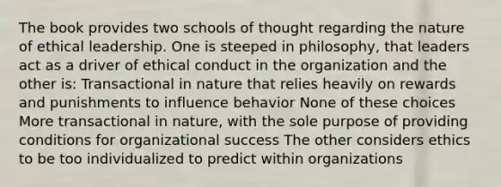 The book provides two schools of thought regarding the nature of ethical leadership. One is steeped in philosophy, that leaders act as a driver of ethical conduct in the organization and the other is: Transactional in nature that relies heavily on rewards and punishments to influence behavior None of these choices More transactional in nature, with the sole purpose of providing conditions for organizational success The other considers ethics to be too individualized to predict within organizations