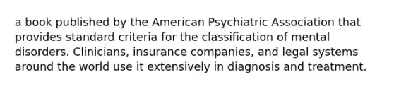 a book published by the American Psychiatric Association that provides standard criteria for the classification of mental disorders. Clinicians, insurance companies, and legal systems around the world use it extensively in diagnosis and treatment.